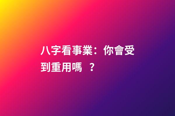八字看事業：你會受到重用嗎？